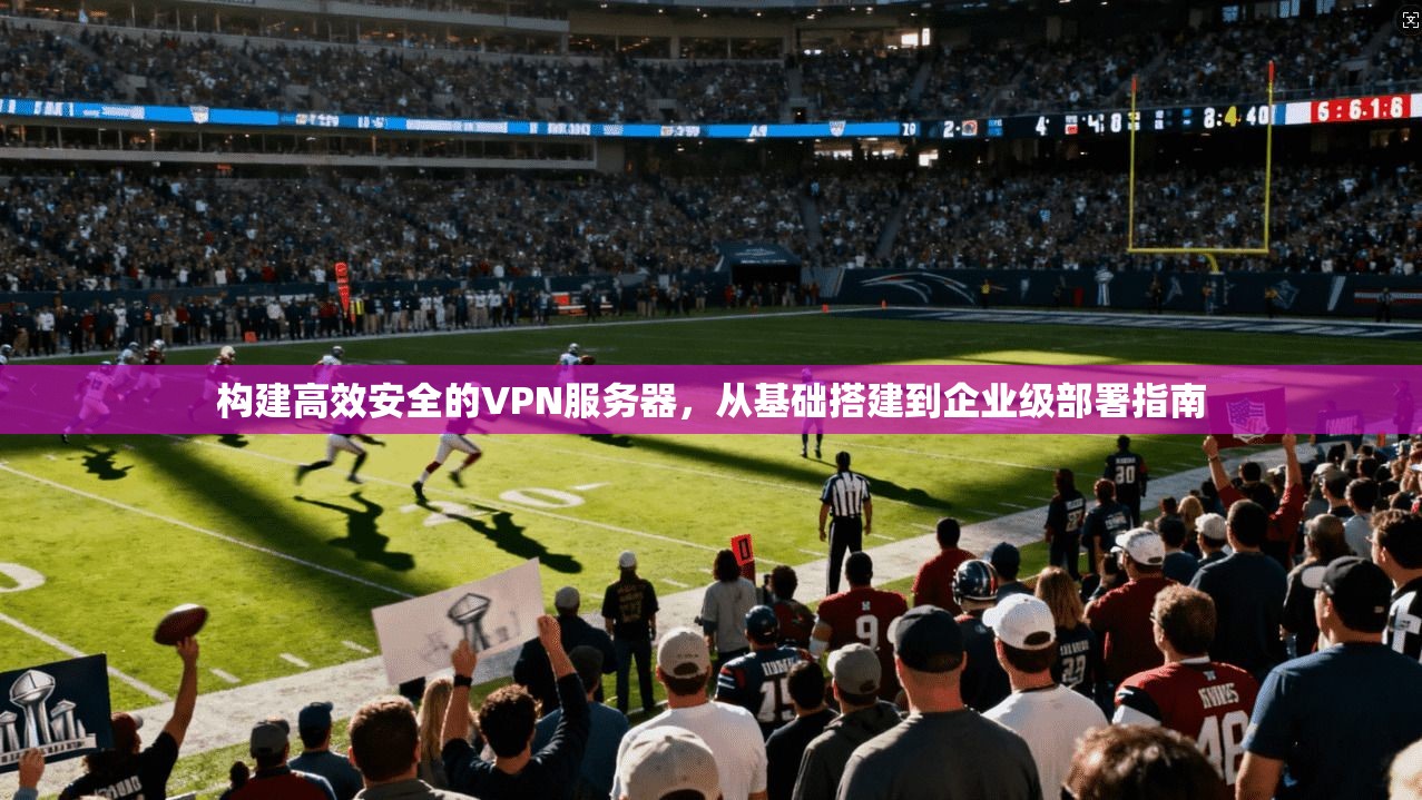 构建高效安全的VPN服务器，从基础搭建到企业级部署指南