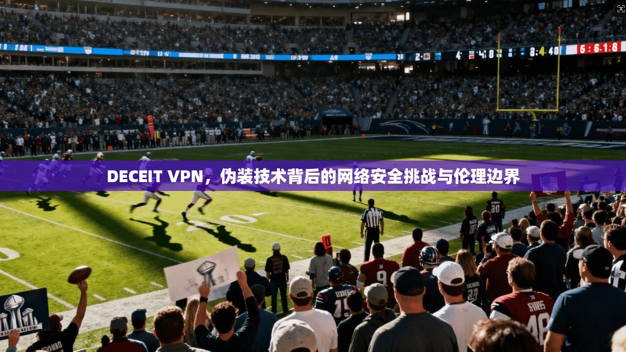 DECEIT VPN，伪装技术背后的网络安全挑战与伦理边界