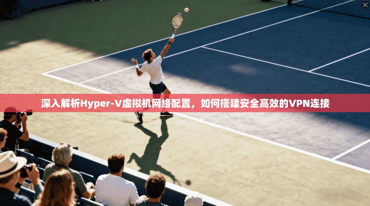 深入解析Hyper-V虚拟机网络配置，如何搭建安全高效的VPN连接