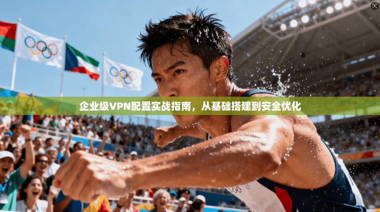 企业级VPN配置实战指南，从基础搭建到安全优化