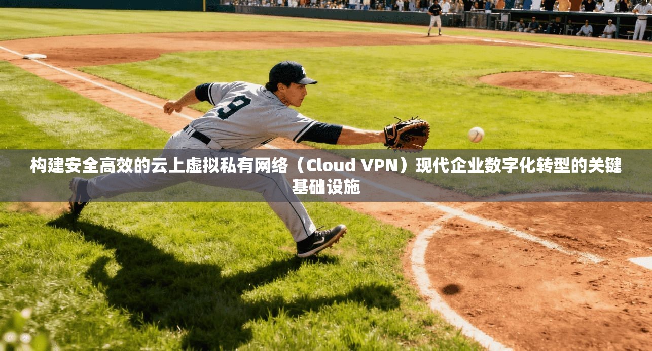 构建安全高效的云上虚拟私有网络（Cloud VPN）现代企业数字化转型的关键基础设施