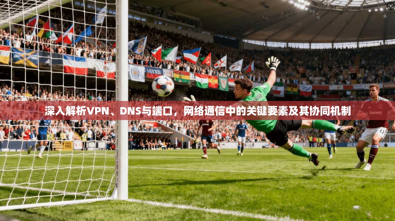 深入解析VPN、DNS与端口，网络通信中的关键要素及其协同机制