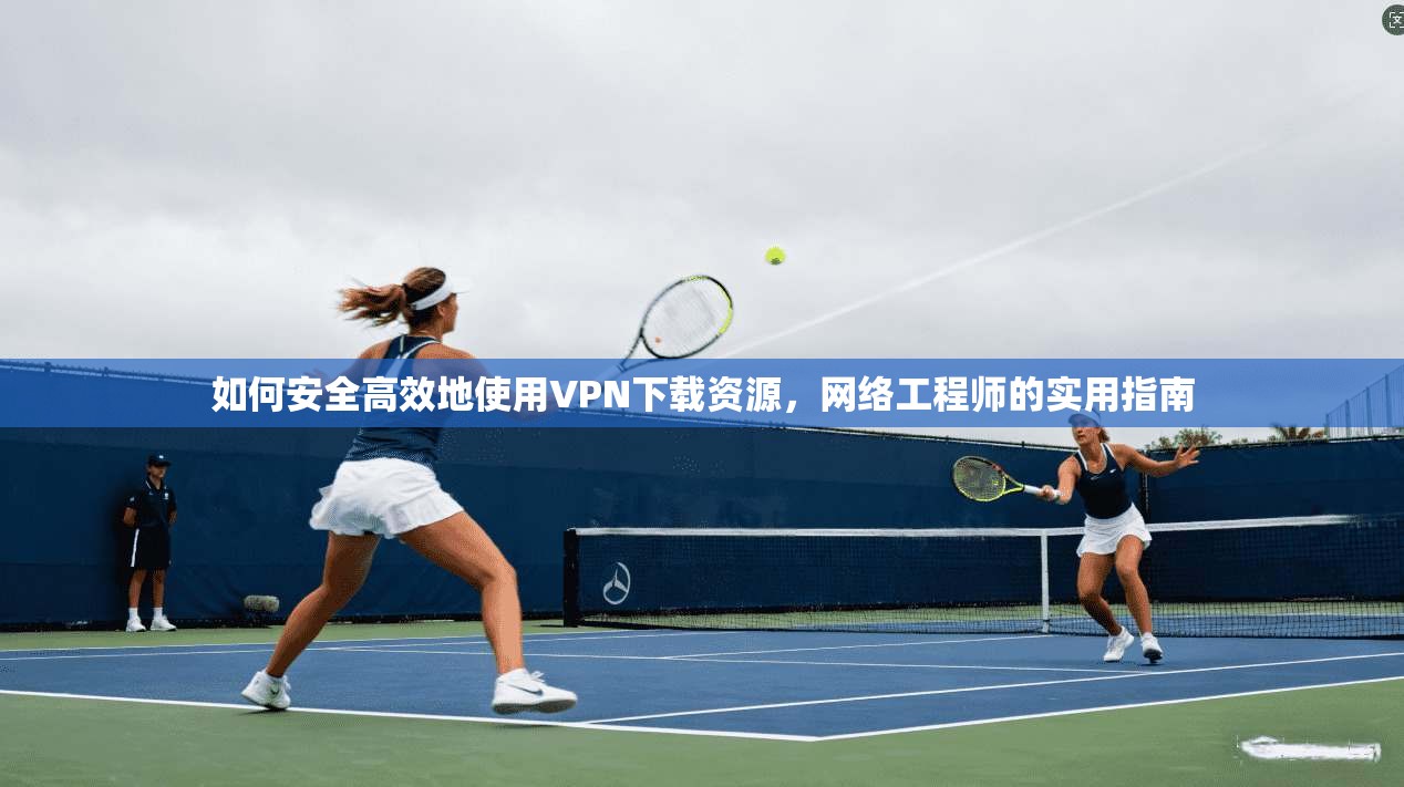 如何安全高效地使用VPN下载资源，网络工程师的实用指南