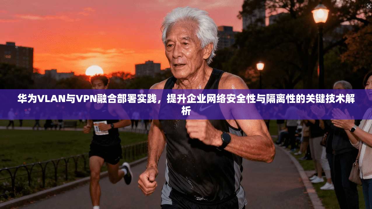 华为VLAN与VPN融合部署实践，提升企业网络安全性与隔离性的关键技术解析