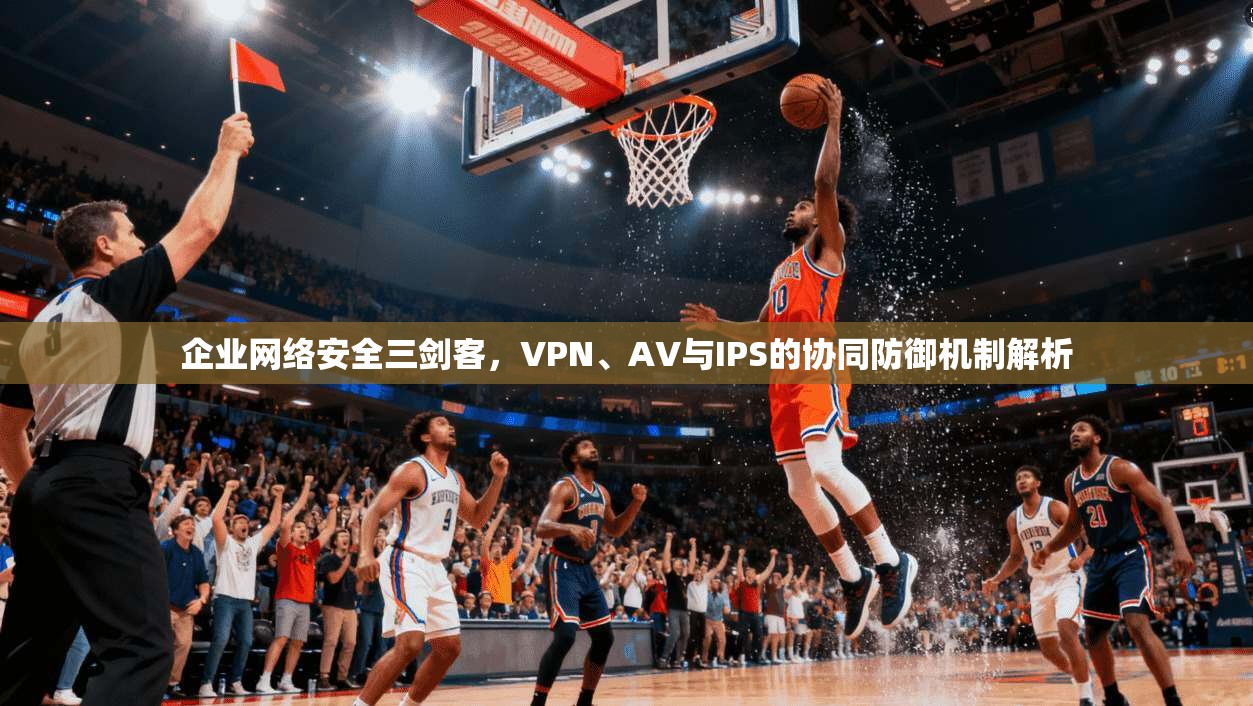 企业网络安全三剑客，VPN、AV与IPS的协同防御机制解析