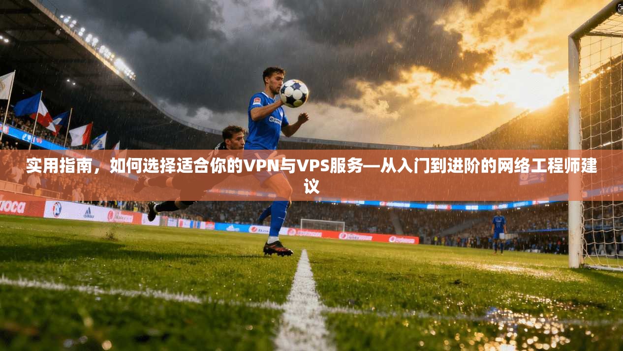 实用指南，如何选择适合你的VPN与VPS服务—从入门到进阶的网络工程师建议