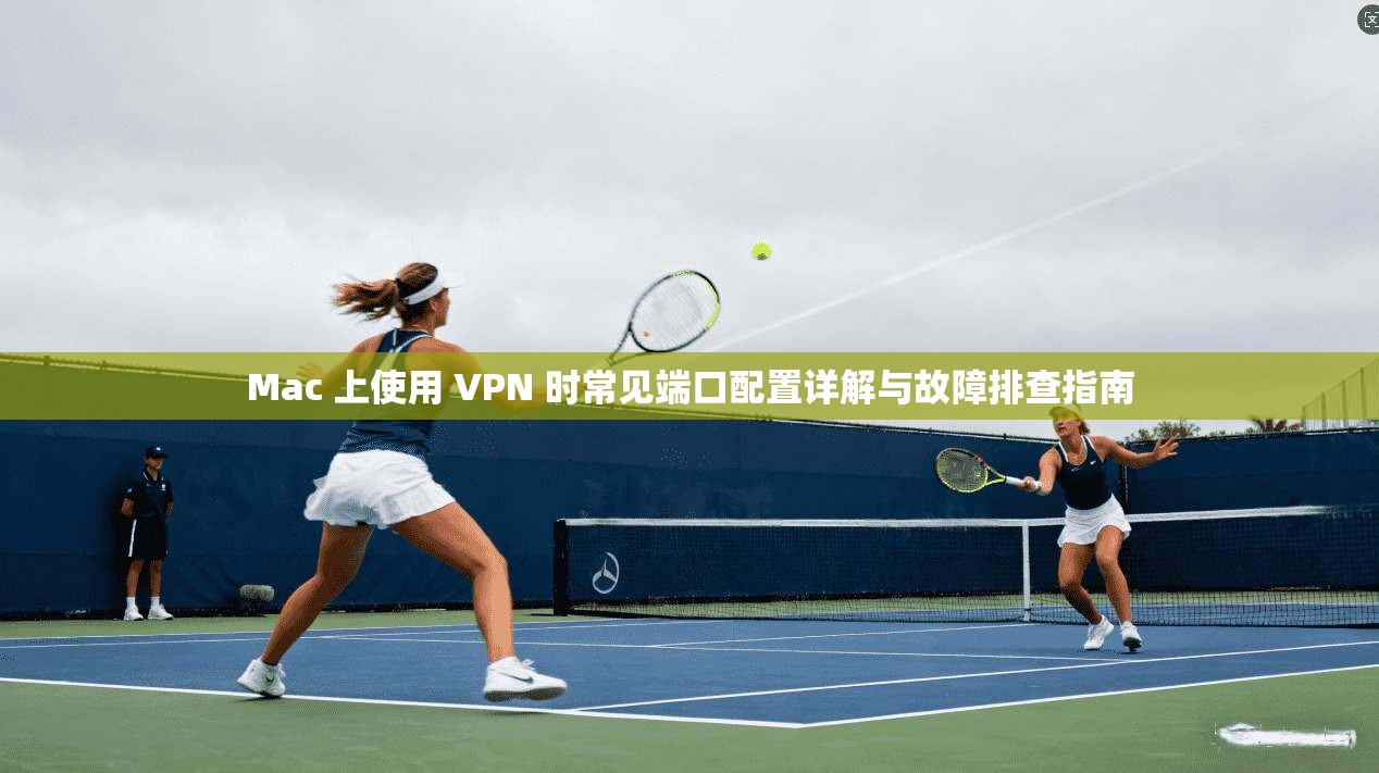 Mac 上使用 VPN 时常见端口配置详解与故障排查指南