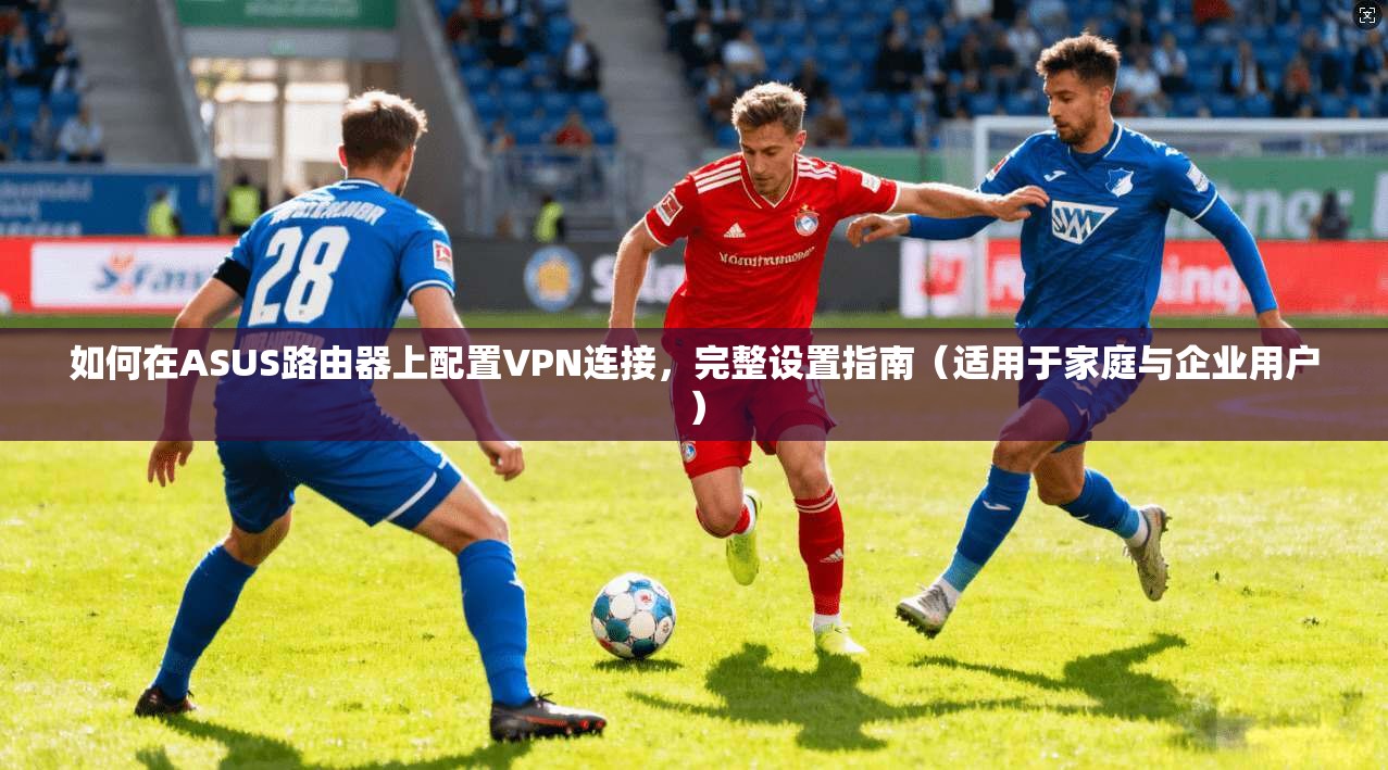 如何在ASUS路由器上配置VPN连接，完整设置指南（适用于家庭与企业用户）