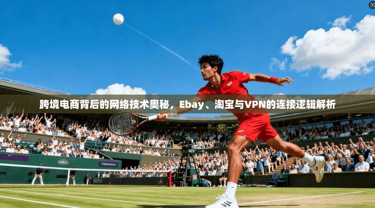 跨境电商背后的网络技术奥秘，Ebay、淘宝与VPN的连接逻辑解析