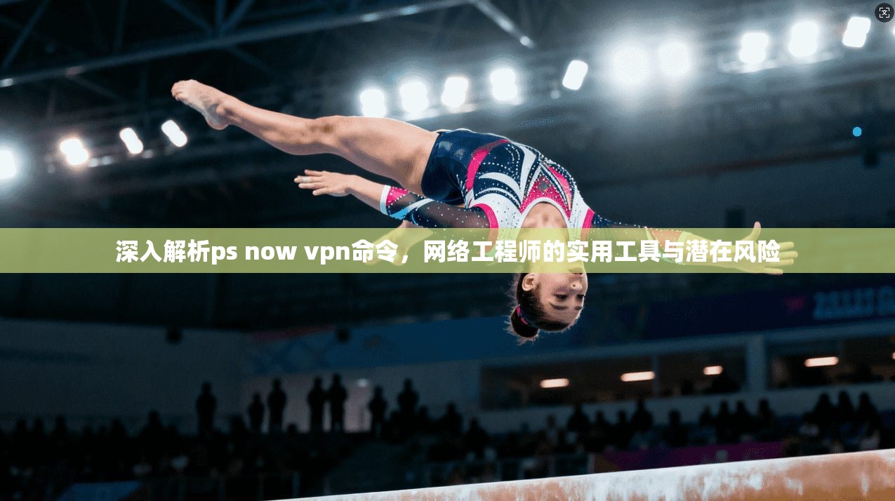 深入解析ps now vpn命令，网络工程师的实用工具与潜在风险