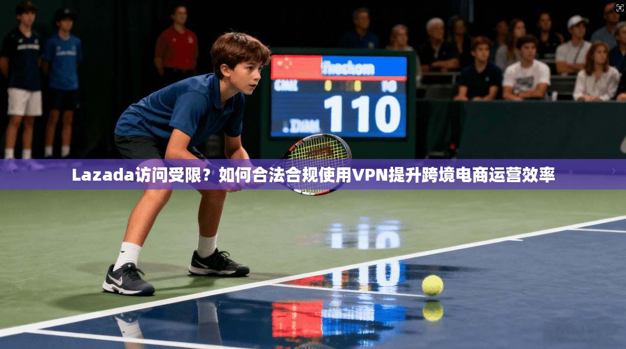 Lazada访问受限？如何合法合规使用VPN提升跨境电商运营效率
