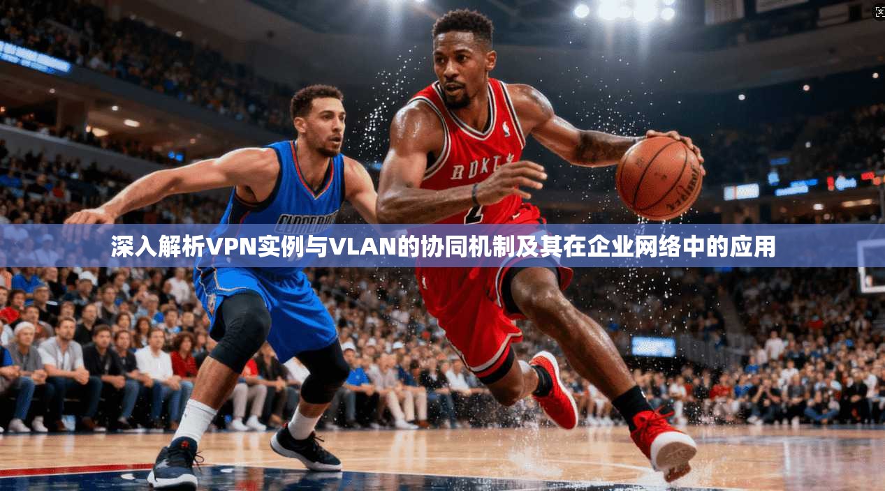 深入解析VPN实例与VLAN的协同机制及其在企业网络中的应用