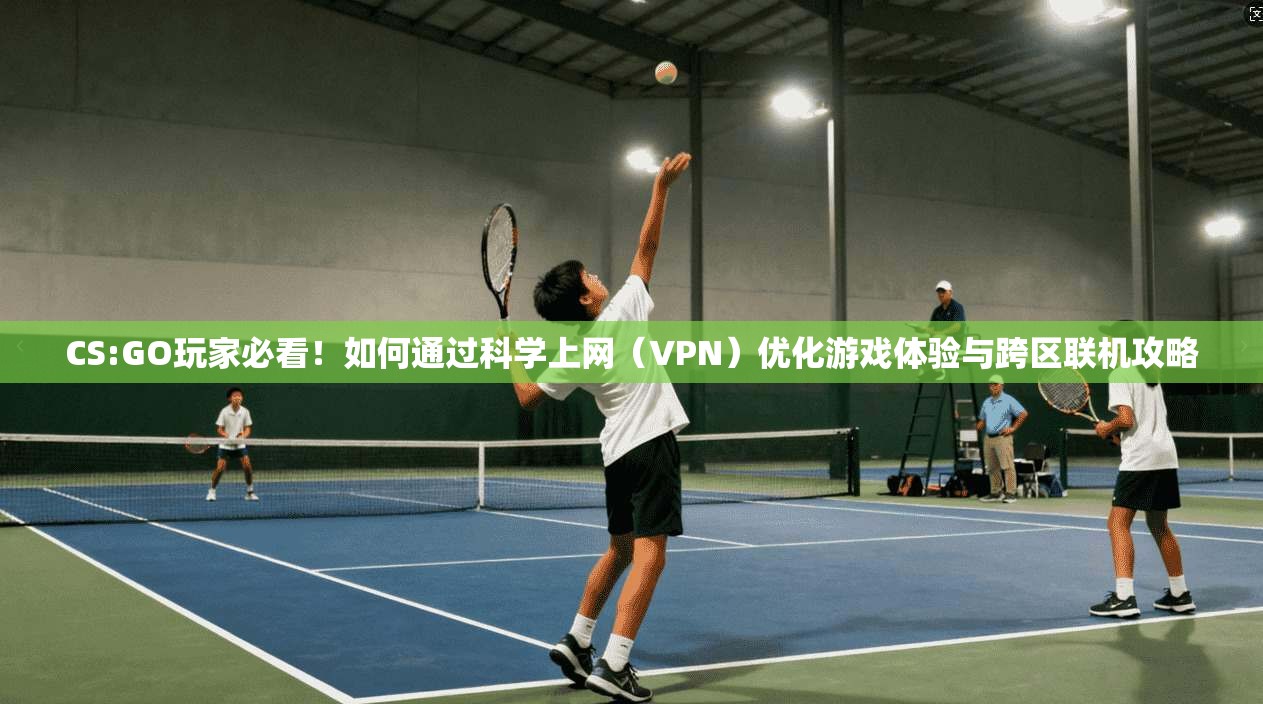 CS:GO玩家必看！如何通过科学上网（VPN）优化游戏体验与跨区联机攻略