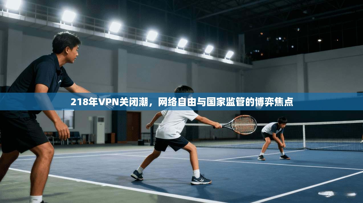 218年VPN关闭潮，网络自由与国家监管的博弈焦点