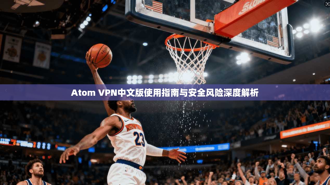Atom VPN中文版使用指南与安全风险深度解析