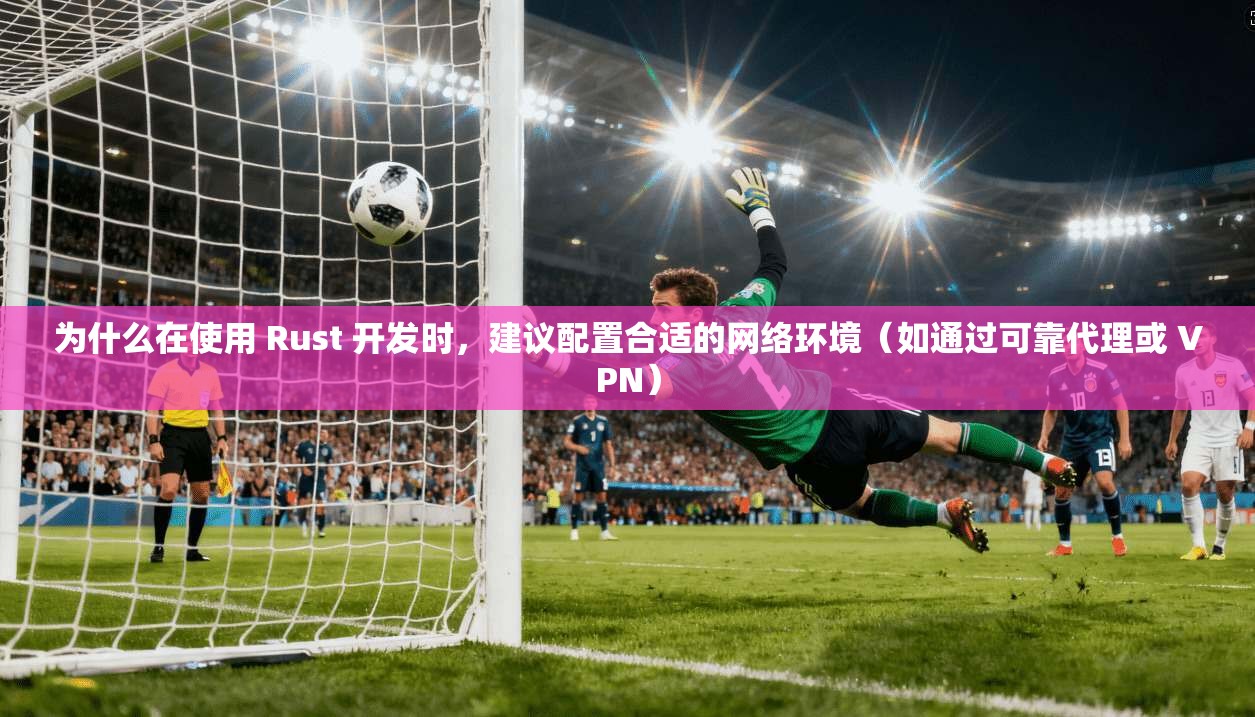 为什么在使用 Rust 开发时，建议配置合适的网络环境（如通过可靠代理或 VPN）