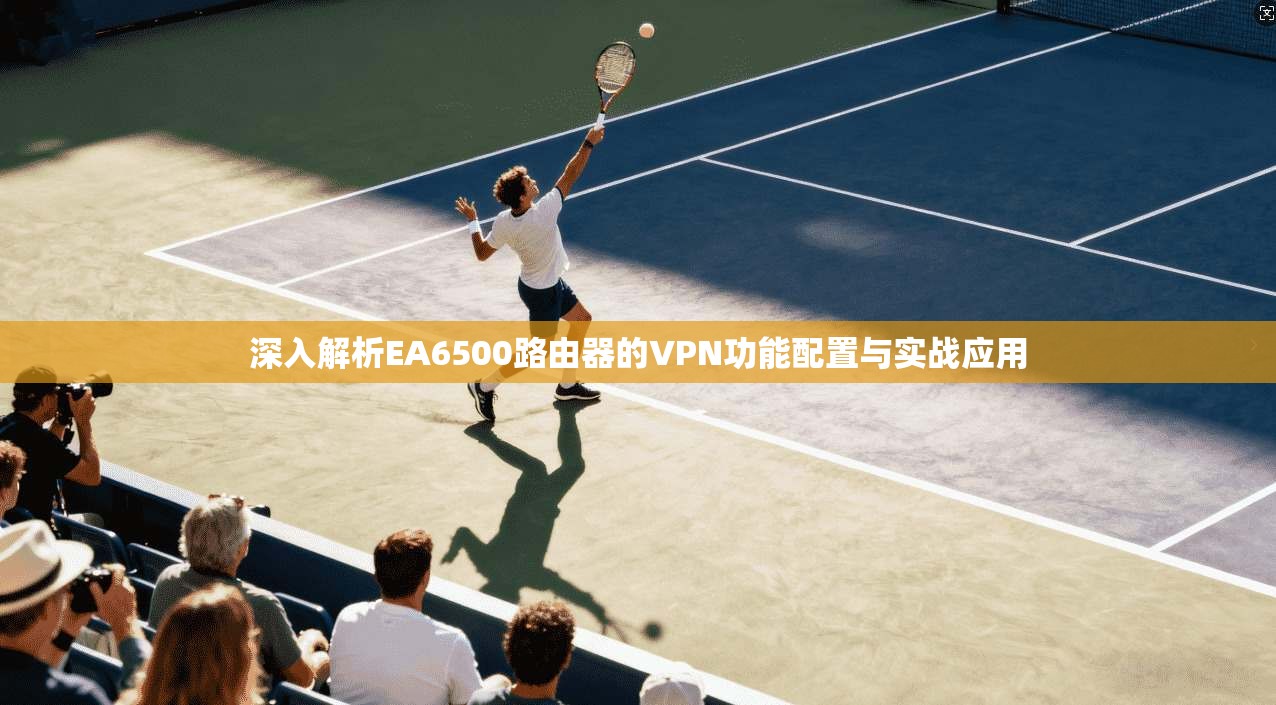 深入解析EA6500路由器的VPN功能配置与实战应用