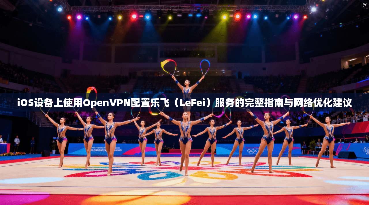 iOS设备上使用OpenVPN配置乐飞（LeFei）服务的完整指南与网络优化建议