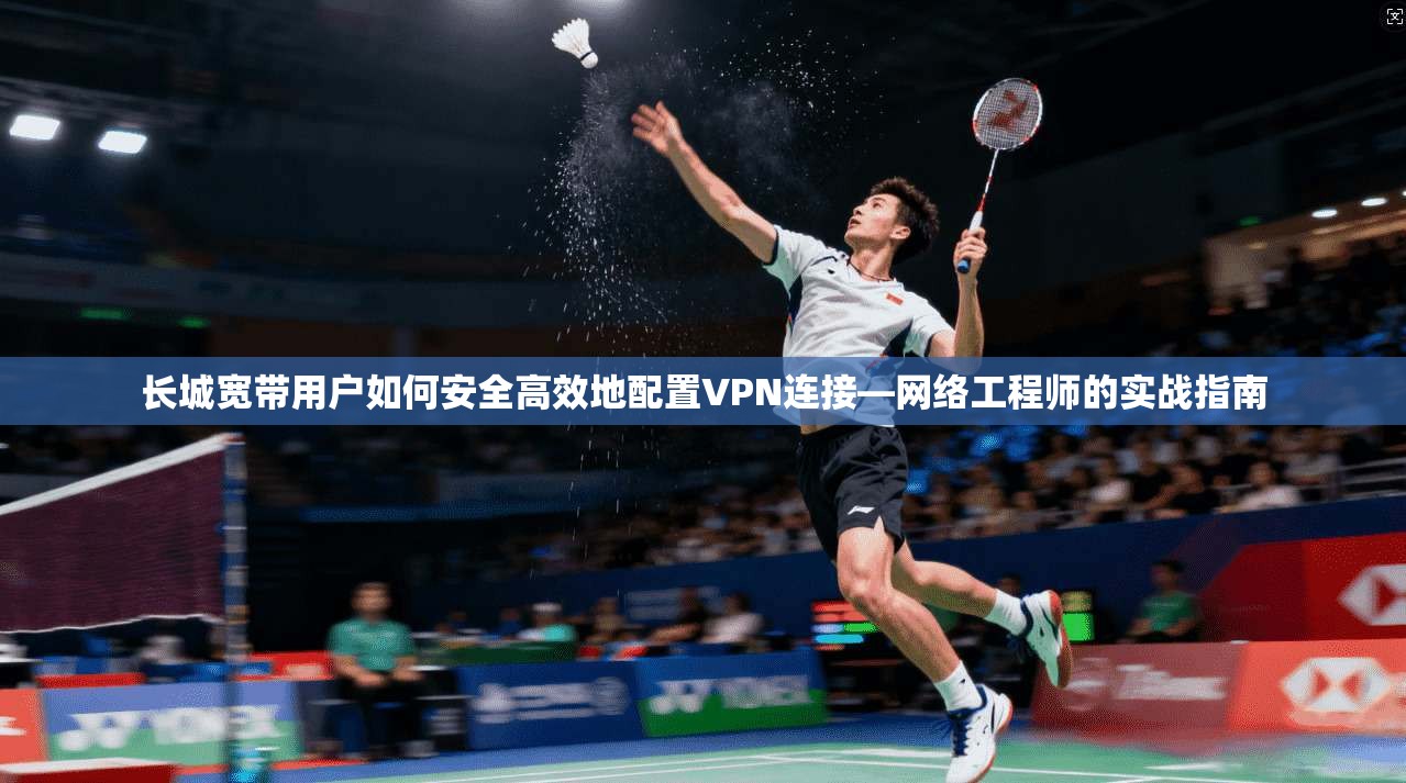 长城宽带用户如何安全高效地配置VPN连接—网络工程师的实战指南