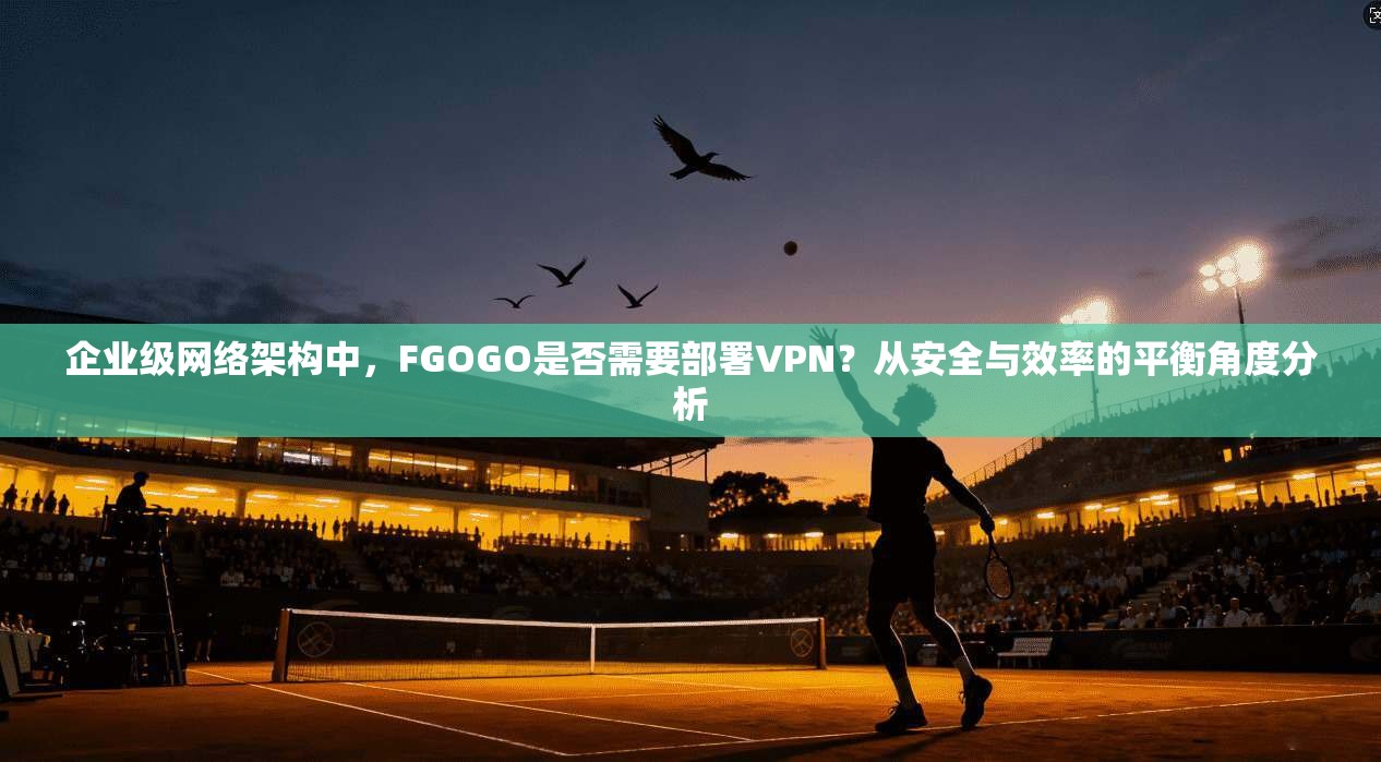 企业级网络架构中，FGOGO是否需要部署VPN？从安全与效率的平衡角度分析