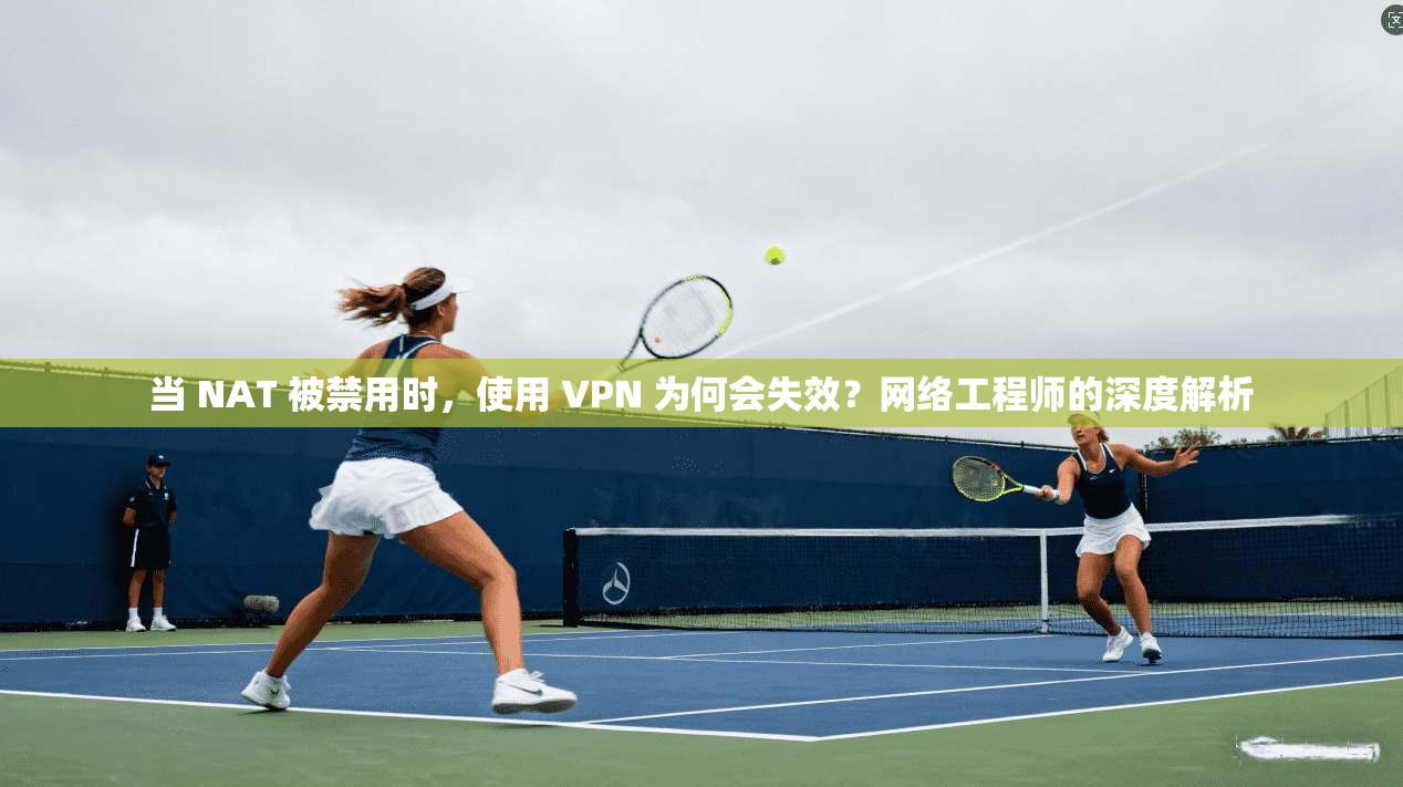 当 NAT 被禁用时，使用 VPN 为何会失效？网络工程师的深度解析