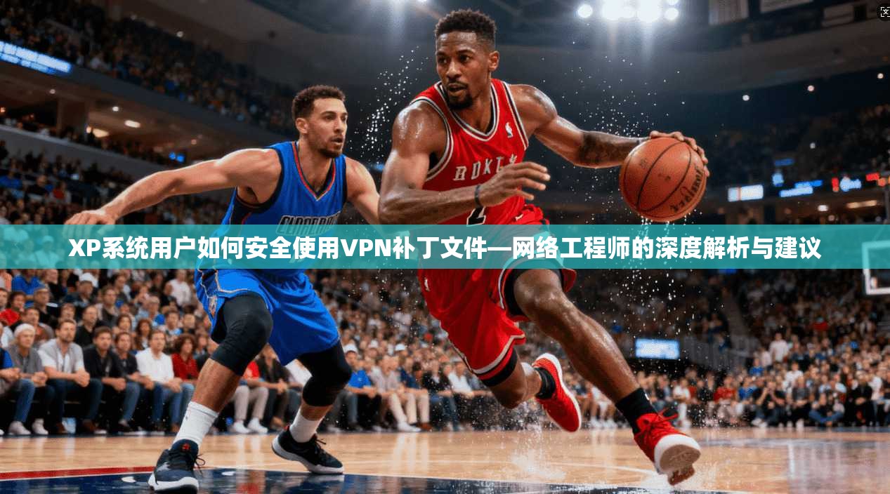 XP系统用户如何安全使用VPN补丁文件—网络工程师的深度解析与建议