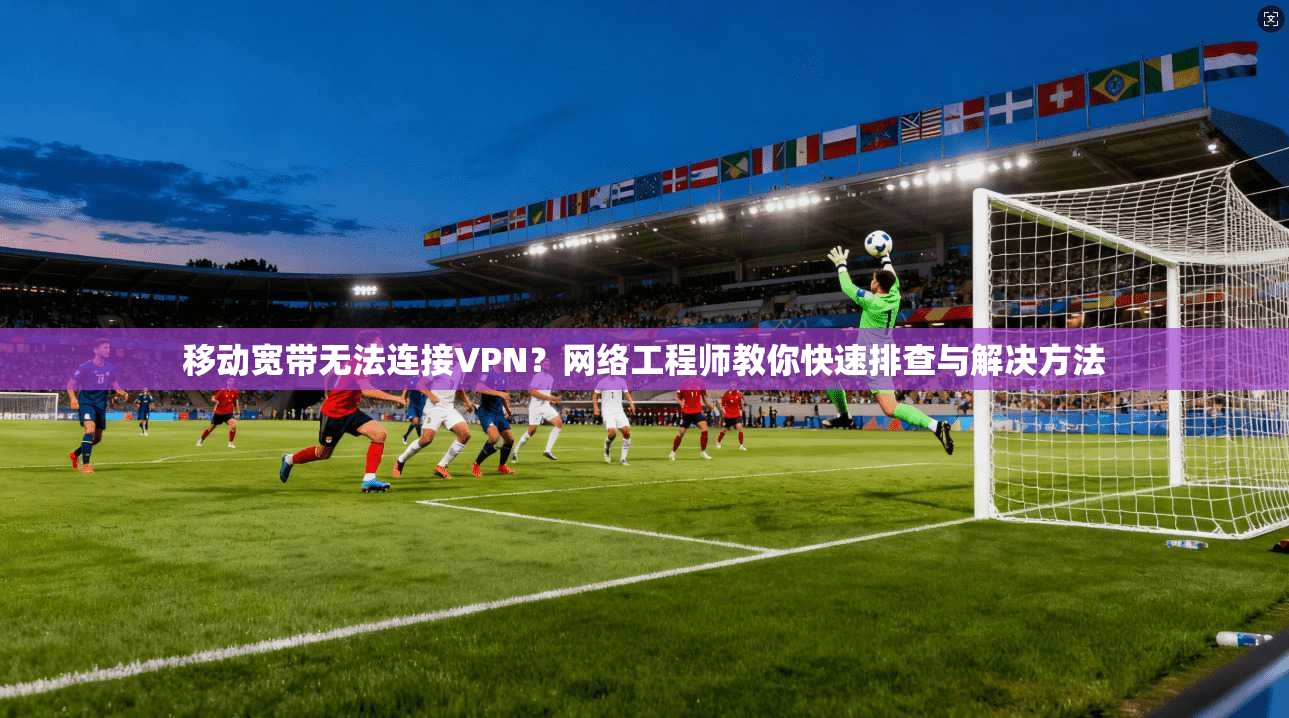 移动宽带无法连接VPN？网络工程师教你快速排查与解决方法