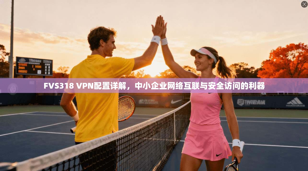 FVS318 VPN配置详解，中小企业网络互联与安全访问的利器
