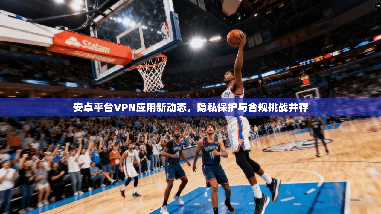 安卓平台VPN应用新动态，隐私保护与合规挑战并存