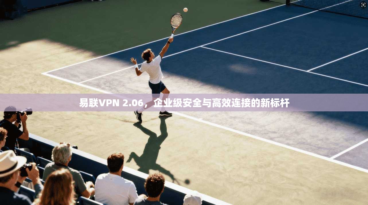 易联VPN 2.06，企业级安全与高效连接的新标杆