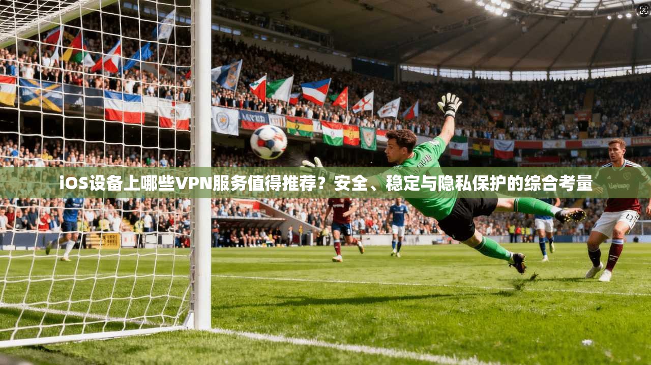 iOS设备上哪些VPN服务值得推荐？安全、稳定与隐私保护的综合考量