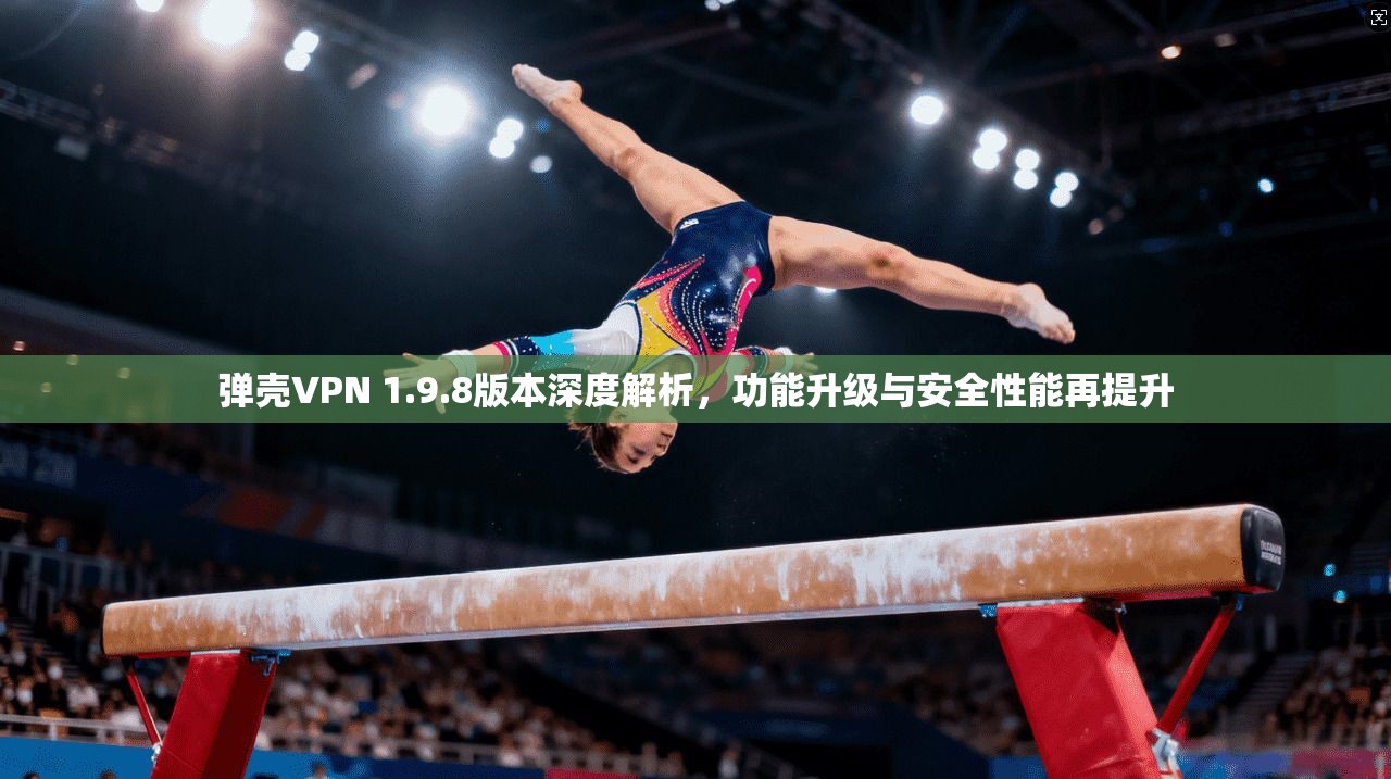 弹壳VPN 1.9.8版本深度解析，功能升级与安全性能再提升