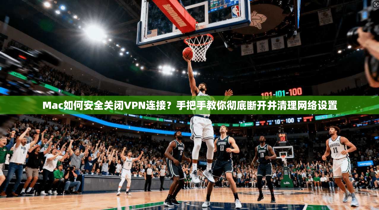 Mac如何安全关闭VPN连接？手把手教你彻底断开并清理网络设置