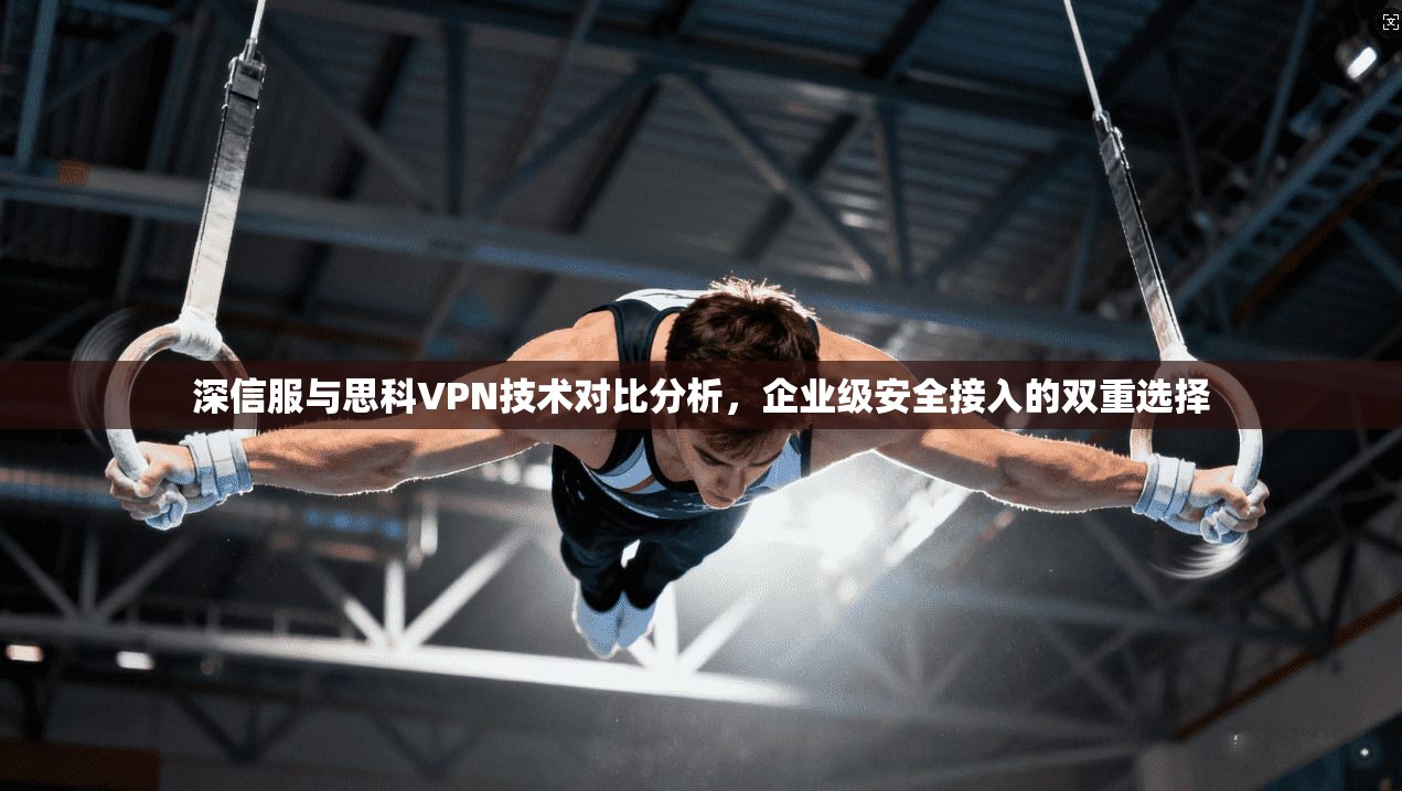 深信服与思科VPN技术对比分析，企业级安全接入的双重选择