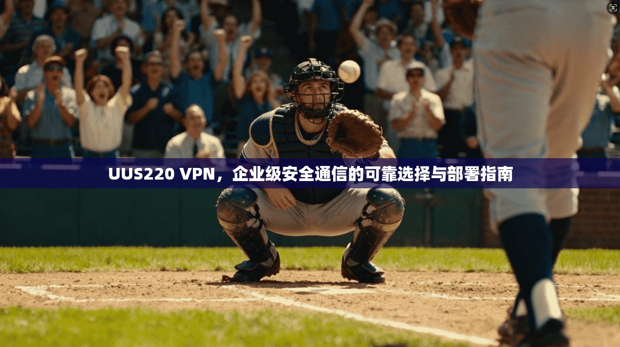 UUS220 VPN，企业级安全通信的可靠选择与部署指南