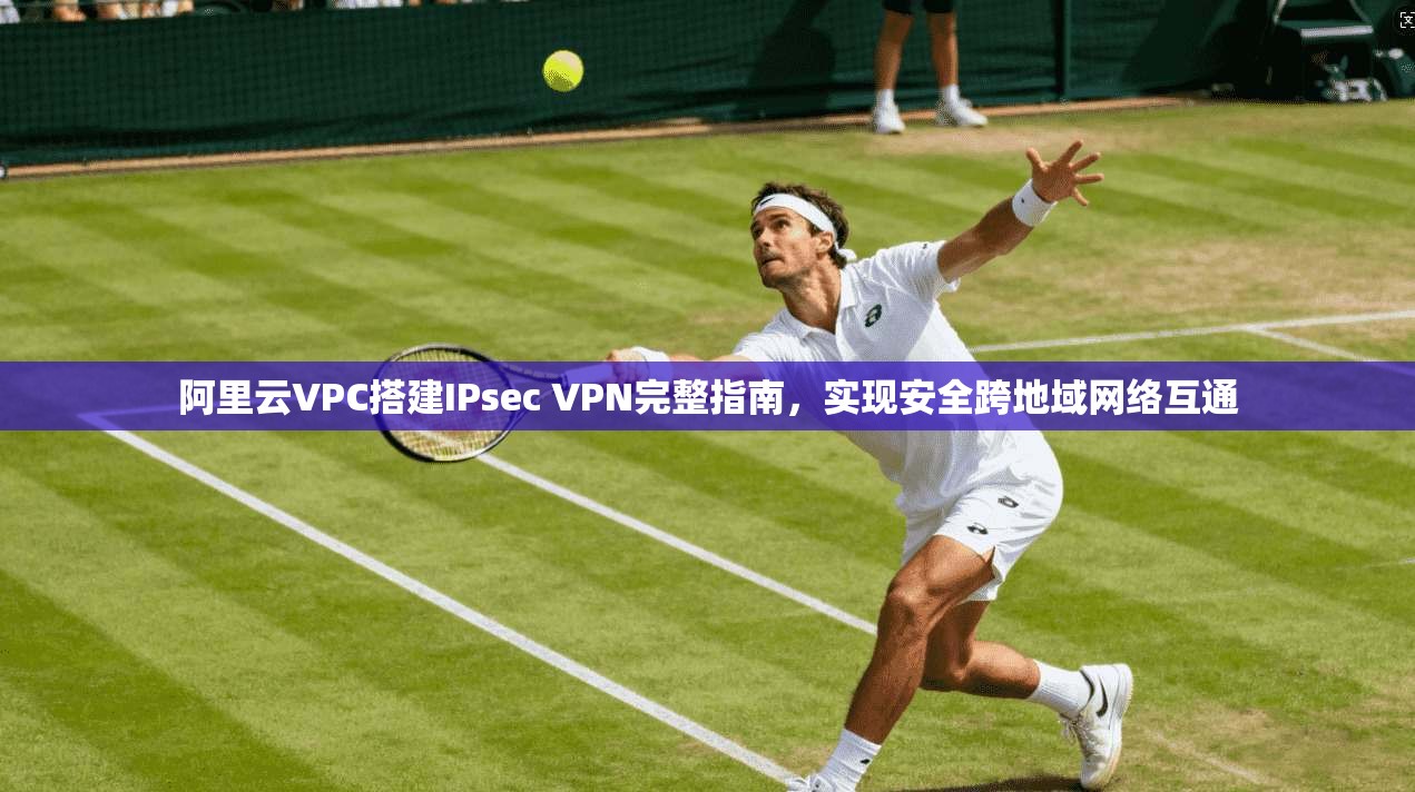 阿里云VPC搭建IPsec VPN完整指南，实现安全跨地域网络互通
