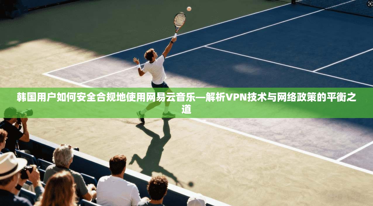 韩国用户如何安全合规地使用网易云音乐—解析VPN技术与网络政策的平衡之道