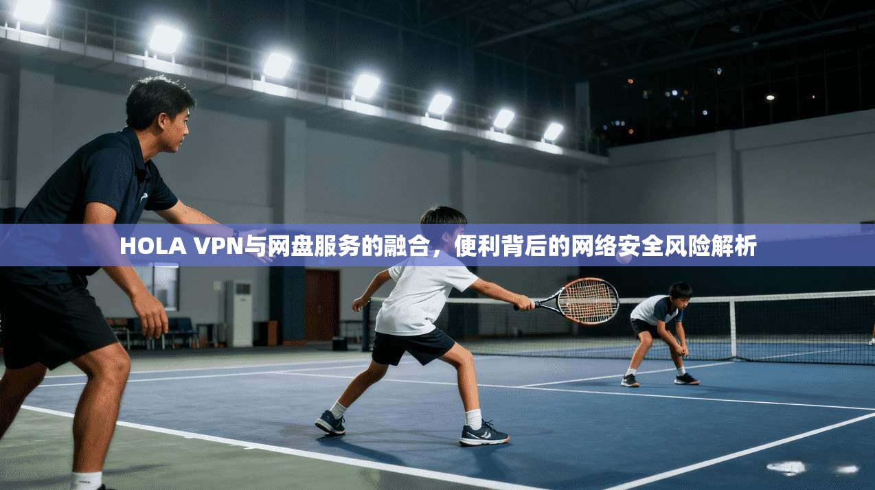 HOLA VPN与网盘服务的融合，便利背后的网络安全风险解析