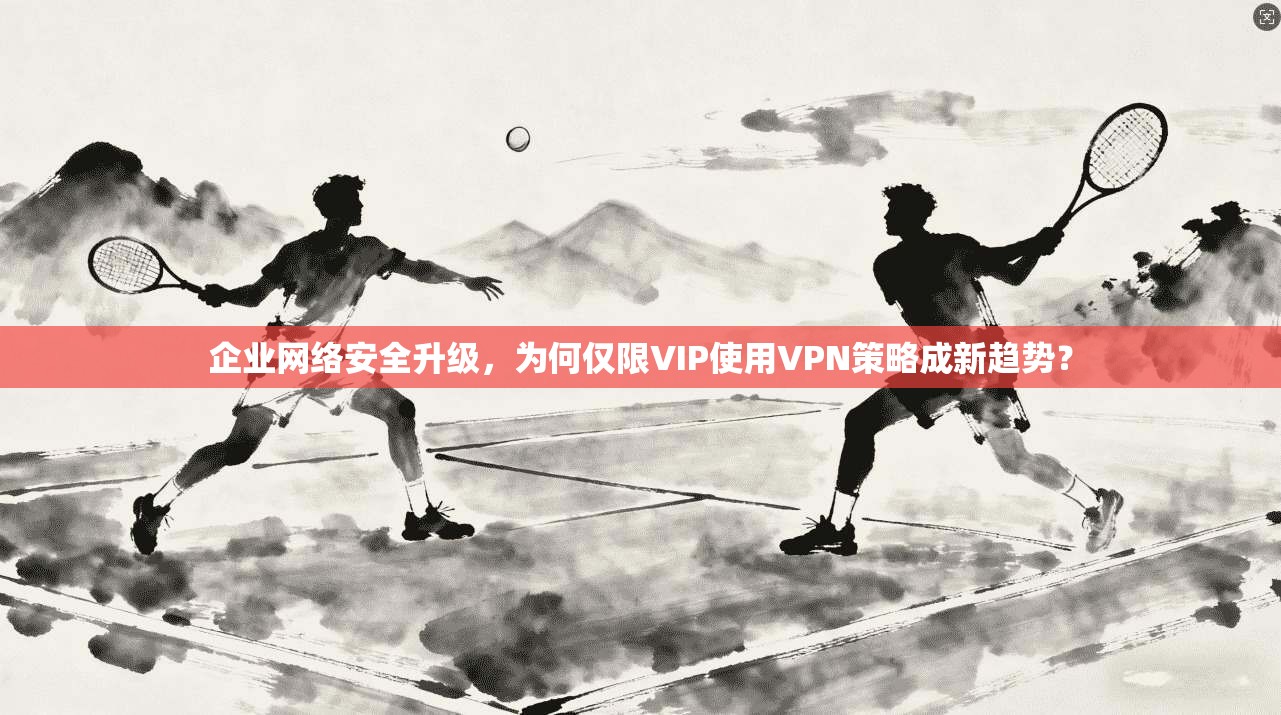 企业网络安全升级，为何仅限VIP使用VPN策略成新趋势？