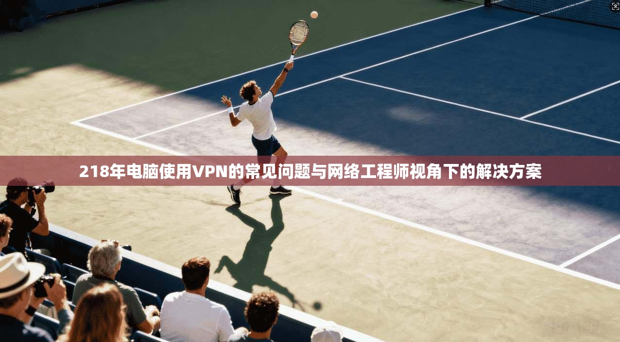 218年电脑使用VPN的常见问题与网络工程师视角下的解决方案