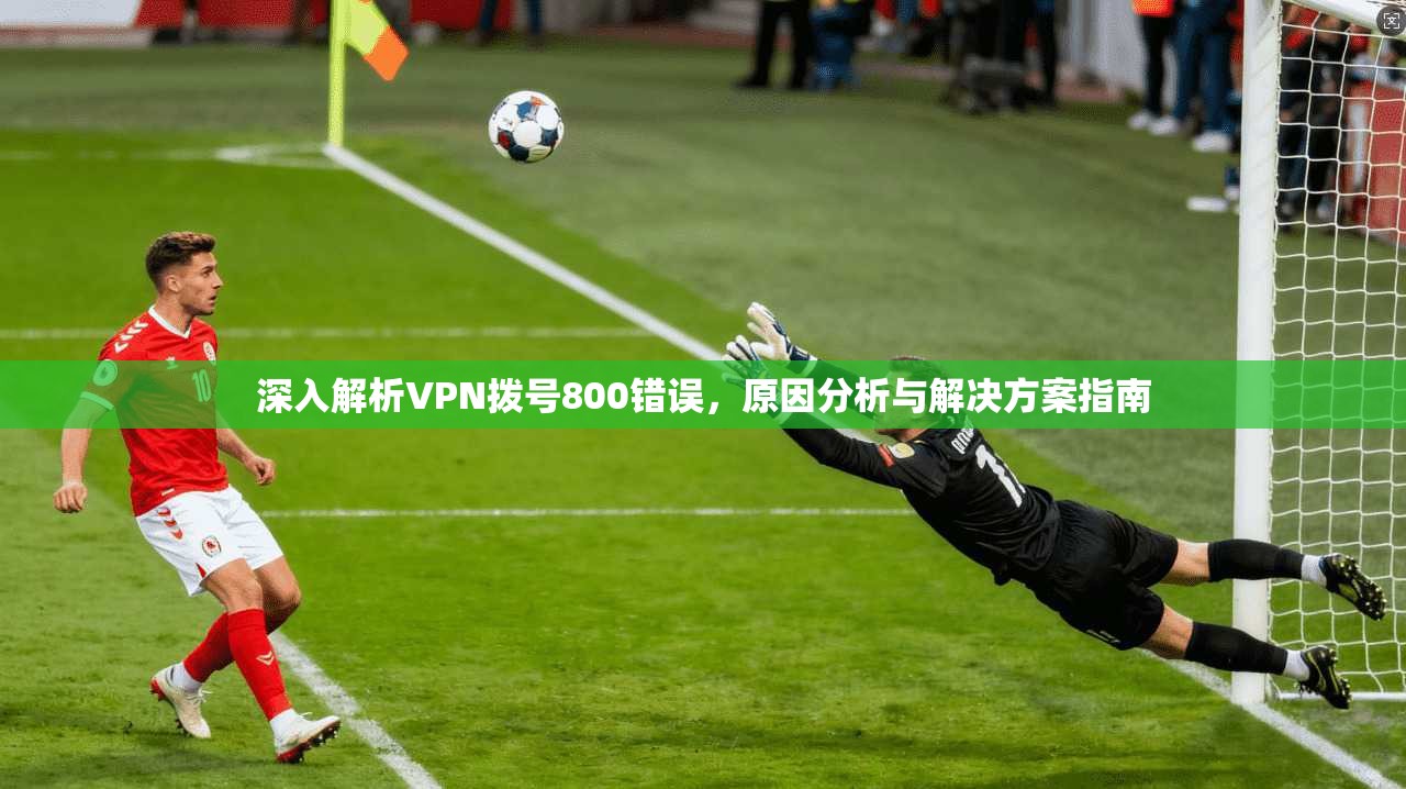 深入解析VPN拨号800错误，原因分析与解决方案指南