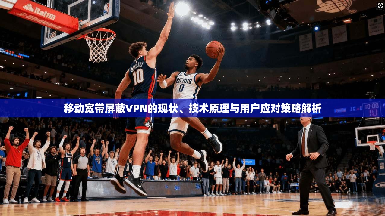 移动宽带屏蔽VPN的现状、技术原理与用户应对策略解析