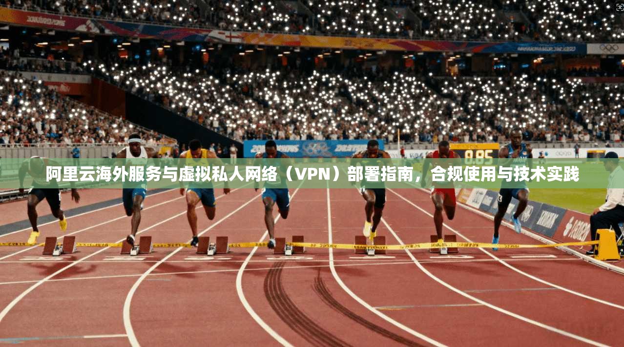 阿里云海外服务与虚拟私人网络（VPN）部署指南，合规使用与技术实践