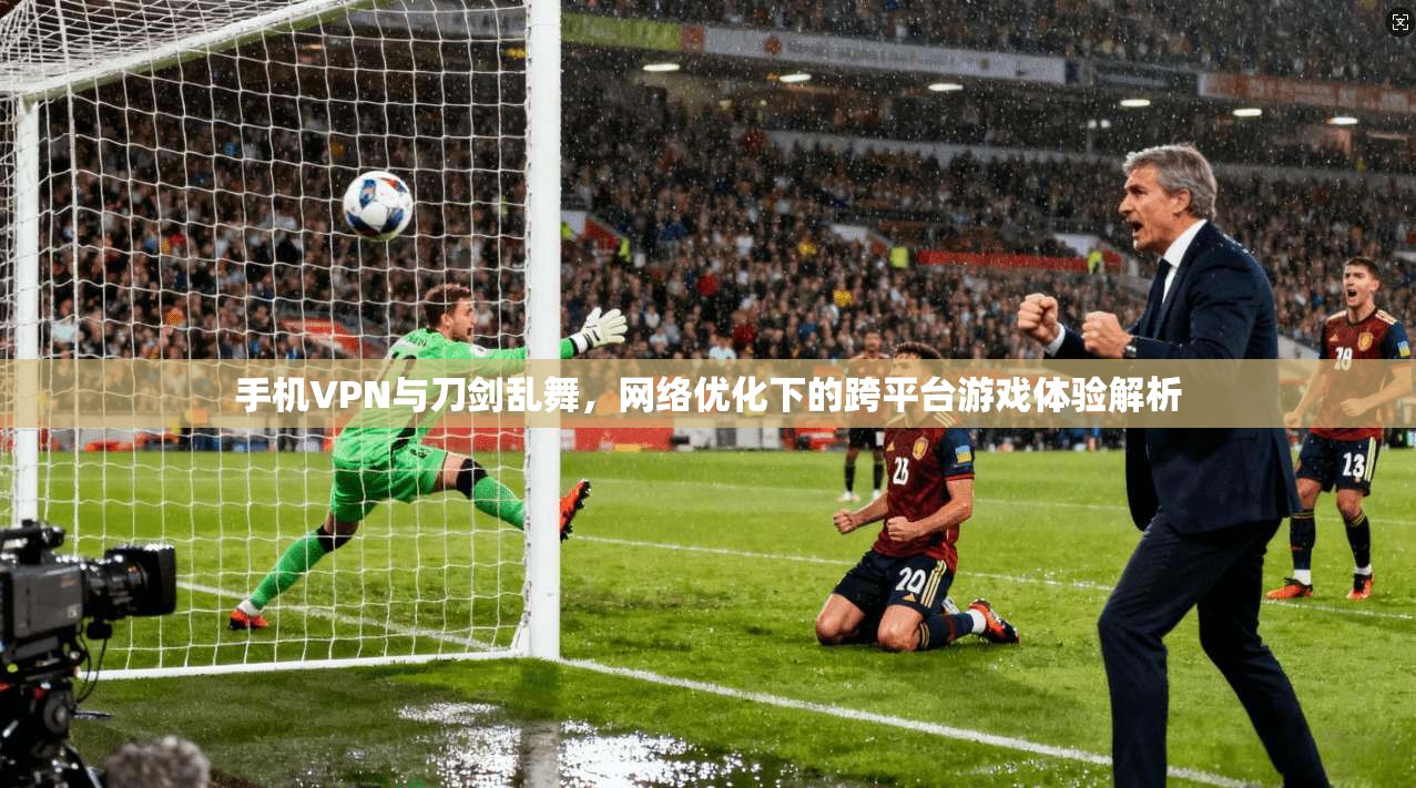 手机VPN与刀剑乱舞，网络优化下的跨平台游戏体验解析