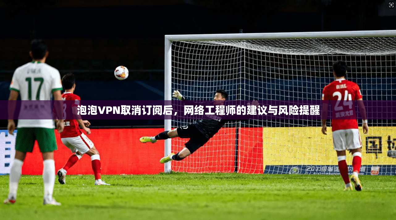 泡泡VPN取消订阅后，网络工程师的建议与风险提醒