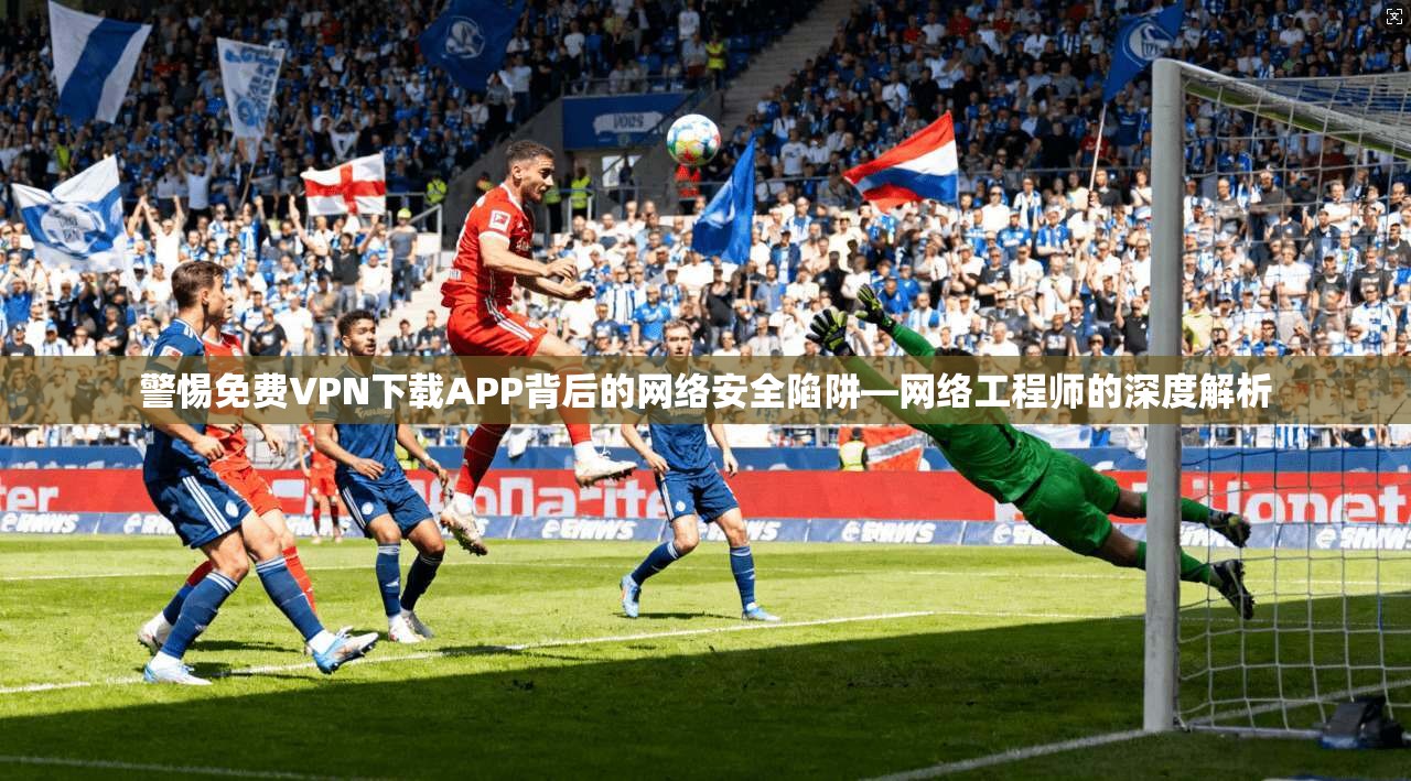 警惕免费VPN下载APP背后的网络安全陷阱—网络工程师的深度解析