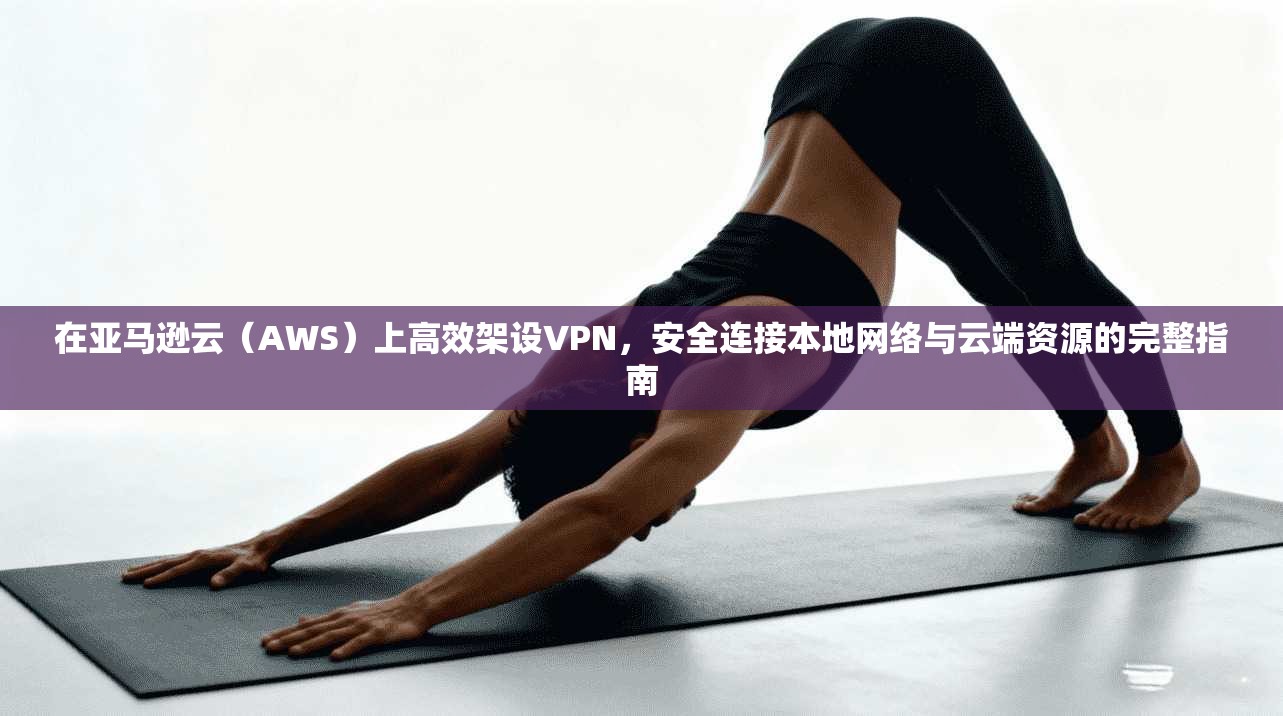 在亚马逊云（AWS）上高效架设VPN，安全连接本地网络与云端资源的完整指南