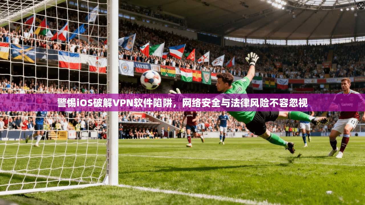 警惕iOS破解VPN软件陷阱，网络安全与法律风险不容忽视