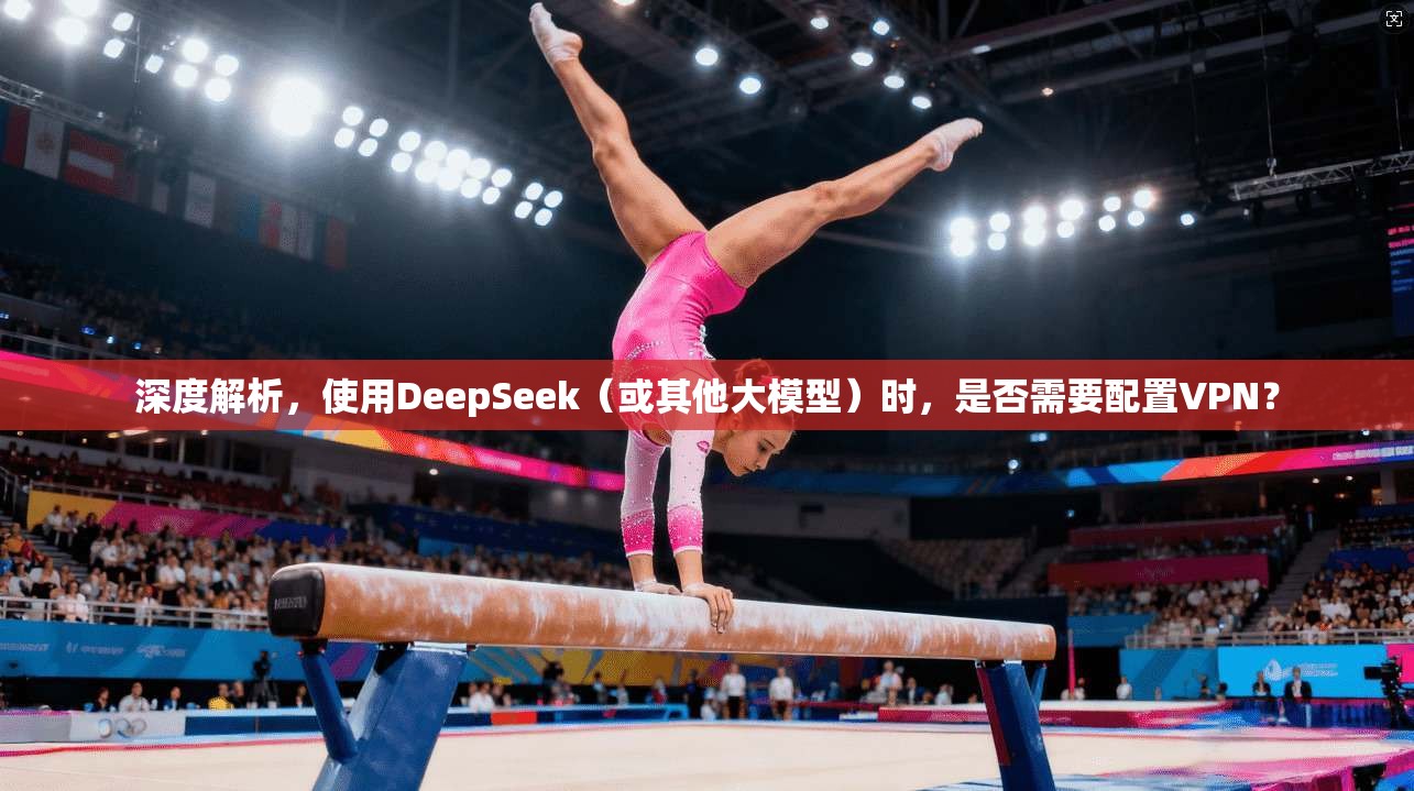 深度解析,使用DeepSeek(或其他大模型)时,是否需要配置VPN?