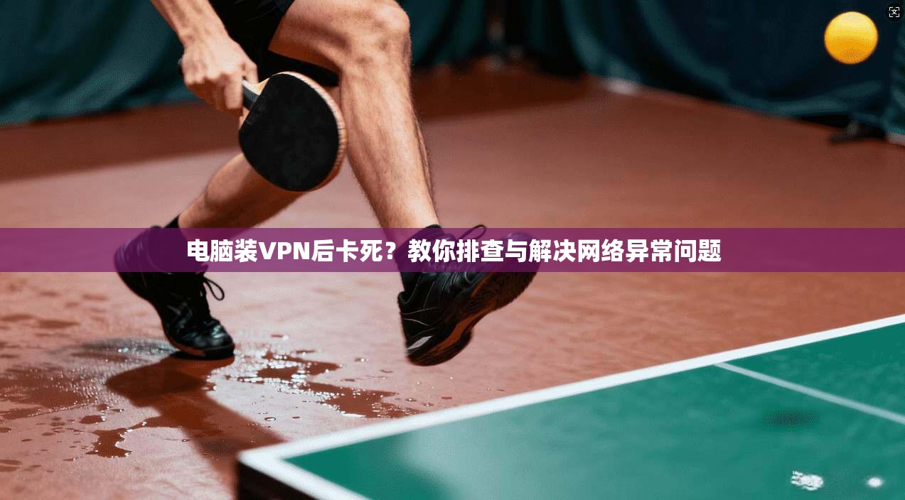 电脑装VPN后卡死？教你排查与解决网络异常问题